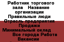 Работник торгового зала › Название организации ­ Правильные люди › Отрасль предприятия ­ Продажи › Минимальный оклад ­ 30 000 - Все города Работа » Вакансии   . Оренбургская обл.,Медногорск г.